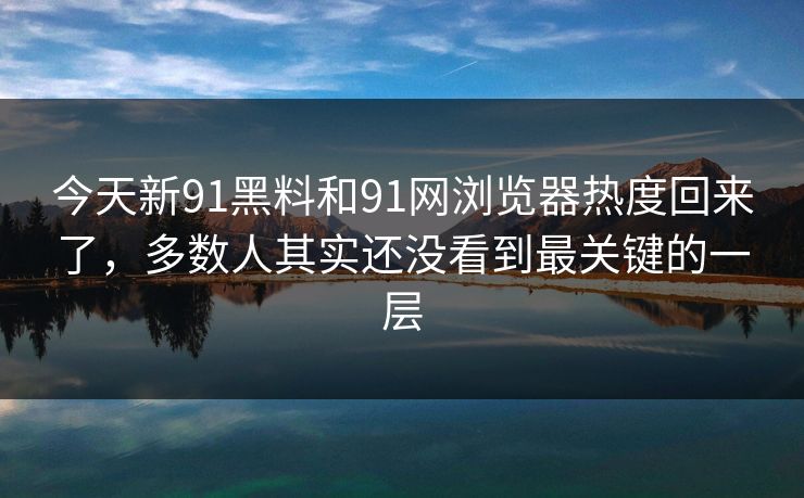 今天新91黑料和91网浏览器热度回来了，多数人其实还没看到最关键的一层