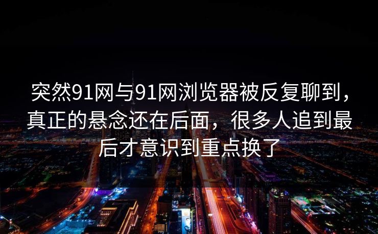 突然91网与91网浏览器被反复聊到，真正的悬念还在后面，很多人追到最后才意识到重点换了