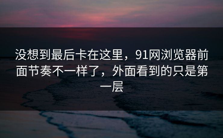 没想到最后卡在这里，91网浏览器前面节奏不一样了，外面看到的只是第一层