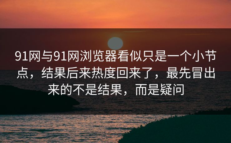 91网与91网浏览器看似只是一个小节点，结果后来热度回来了，最先冒出来的不是结果，而是疑问