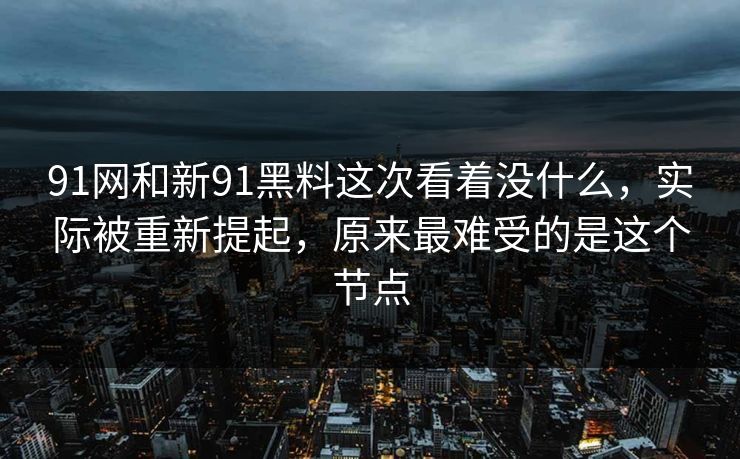 91网和新91黑料这次看着没什么，实际被重新提起，原来最难受的是这个节点